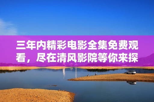 三年内精彩电影全集免费观看，尽在清风影院等你来探索