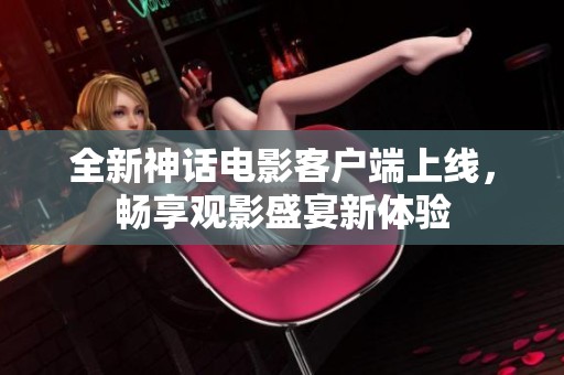全新神话电影客户端上线，畅享观影盛宴新体验