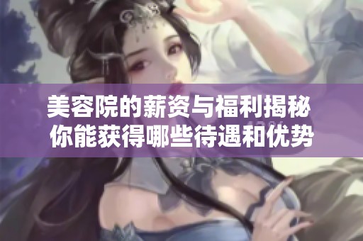 美容院的薪资与福利揭秘 你能获得哪些待遇和优势