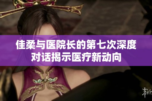 佳柔与医院长的第七次深度对话揭示医疗新动向