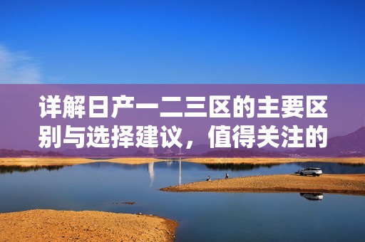 详解日产一二三区的主要区别与选择建议，值得关注的要点