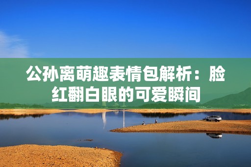 公孙离萌趣表情包解析：脸红翻白眼的可爱瞬间