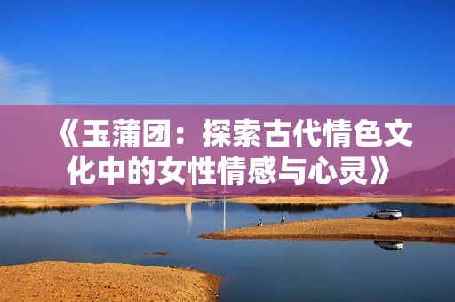 《玉蒲团：探索古代情色文化中的女性情感与心灵》