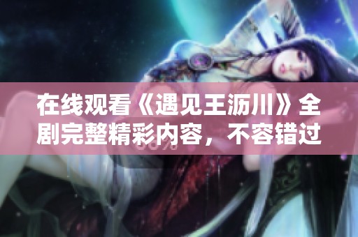 在线观看《遇见王沥川》全剧完整精彩内容，不容错过
