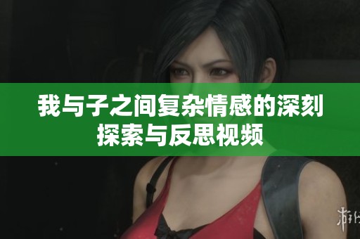 我与子之间复杂情感的深刻探索与反思视频