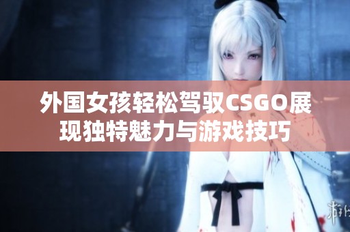 外国女孩轻松驾驭CSGO展现独特魅力与游戏技巧