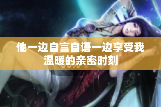 他一边自言自语一边享受我温暖的亲密时刻