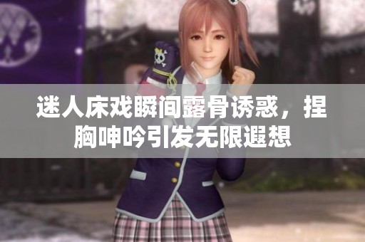 迷人床戏瞬间露骨诱惑，捏胸呻吟引发无限遐想