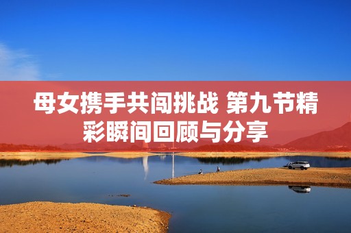 母女携手共闯挑战 第九节精彩瞬间回顾与分享