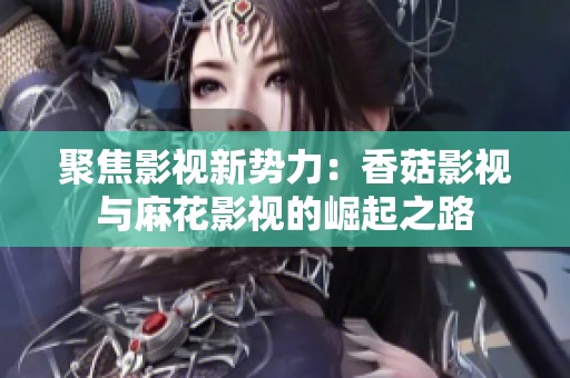 聚焦影视新势力：香菇影视与麻花影视的崛起之路