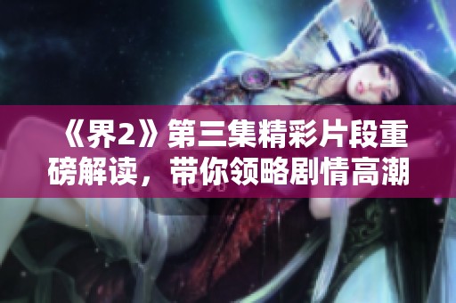 《界2》第三集精彩片段重磅解读，带你领略剧情高潮！