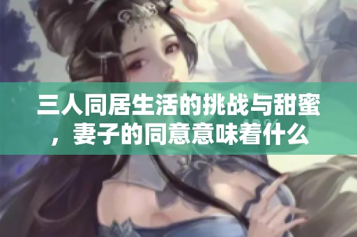 三人同居生活的挑战与甜蜜，妻子的同意意味着什么