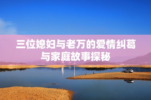 三位媳妇与老万的爱情纠葛与家庭故事探秘