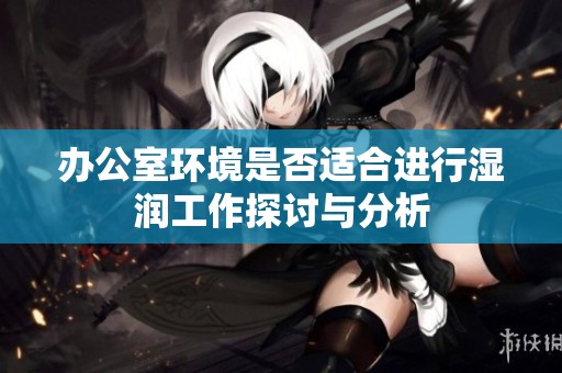 办公室环境是否适合进行湿润工作探讨与分析