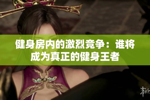 健身房内的激烈竞争：谁将成为真正的健身王者