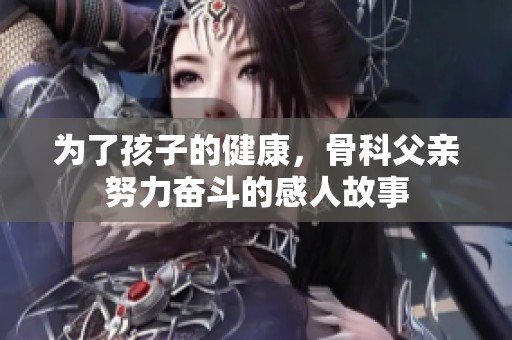 为了孩子的健康，骨科父亲努力奋斗的感人故事