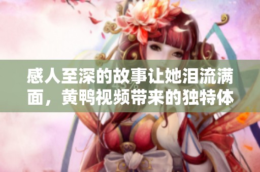 感人至深的故事让她泪流满面，黄鸭视频带来的独特体验