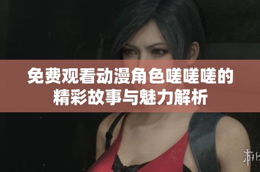 免费观看动漫角色嗟嗟嗟的精彩故事与魅力解析