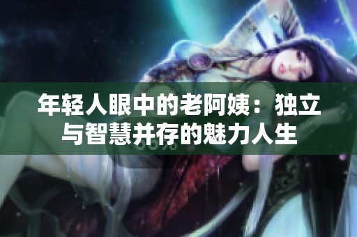 年轻人眼中的老阿姨：独立与智慧并存的魅力人生