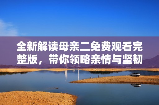 全新解读母亲二免费观看完整版，带你领略亲情与坚韧的故事
