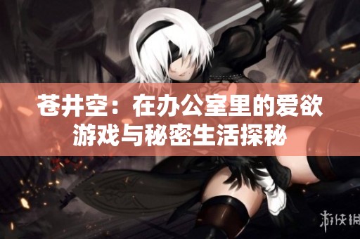苍井空：在办公室里的爱欲游戏与秘密生活探秘