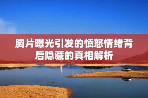 胸片曝光引发的愤怒情绪背后隐藏的真相解析