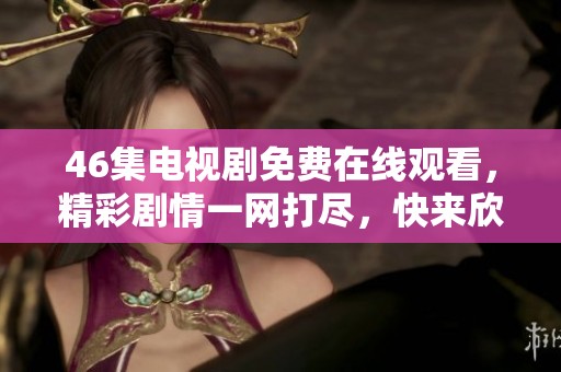 46集电视剧免费在线观看，精彩剧情一网打尽，快来欣赏吧