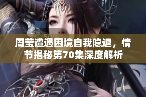 周莹遭遇困境自我隐退，情节揭秘第70集深度解析