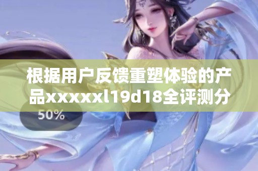 根据用户反馈重塑体验的产品xxxxxl19d18全评测分析