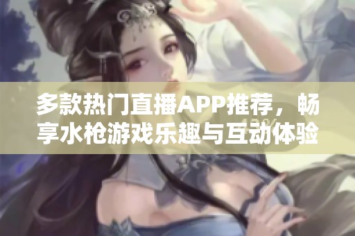多款热门直播APP推荐，畅享水枪游戏乐趣与互动体验