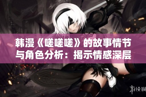 韩漫《嗟嗟嗟》的故事情节与角色分析：揭示情感深层次的探讨