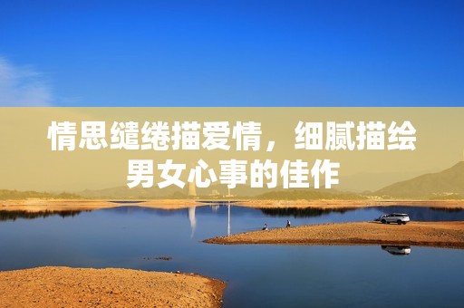 情思缱绻描爱情，细腻描绘男女心事的佳作