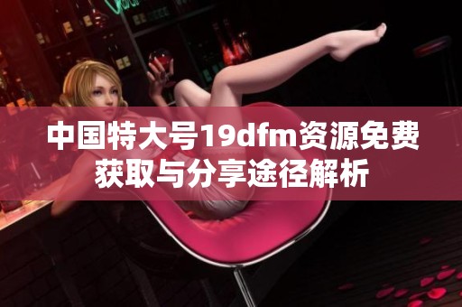 中国特大号19dfm资源免费获取与分享途径解析