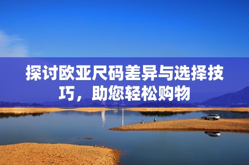 探讨欧亚尺码差异与选择技巧，助您轻松购物