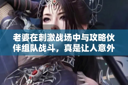 老婆在刺激战场中与攻略伙伴组队战斗，真是让人意外