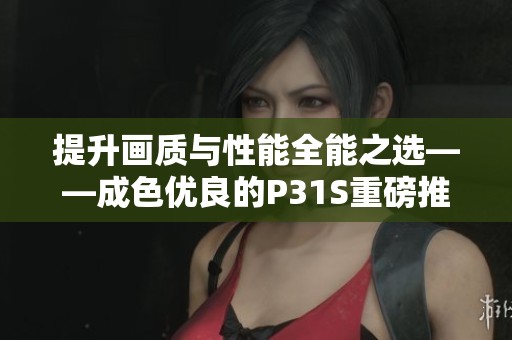 提升画质与性能全能之选——成色优良的P31S重磅推荐