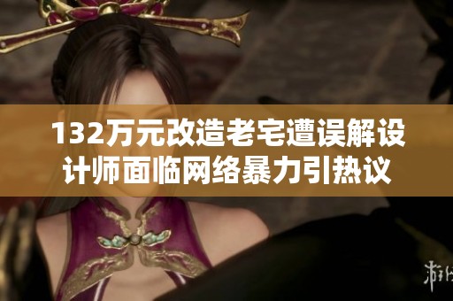 132万元改造老宅遭误解设计师面临网络暴力引热议