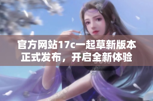 官方网站17c一起草新版本正式发布，开启全新体验