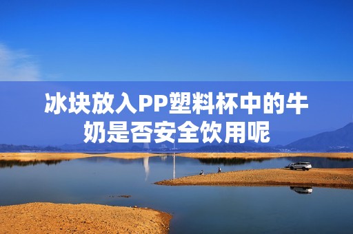 冰块放入PP塑料杯中的牛奶是否安全饮用呢