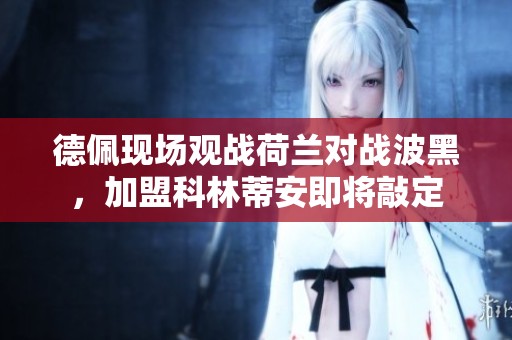 德佩现场观战荷兰对战波黑，加盟科林蒂安即将敲定