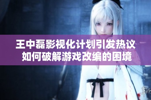 王中磊影视化计划引发热议 如何破解游戏改编的困境与挑战