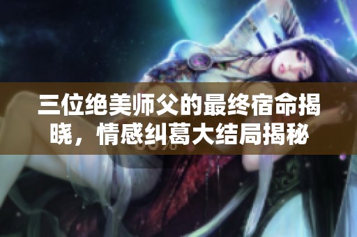 三位绝美师父的最终宿命揭晓，情感纠葛大结局揭秘