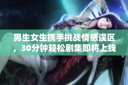 男生女生携手挑战情感误区，30分钟轻松剧集即将上线
