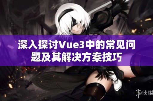 深入探讨Vue3中的常见问题及其解决方案技巧