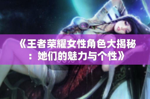 《王者荣耀女性角色大揭秘：她们的魅力与个性》