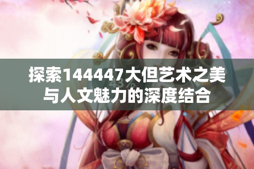 探索144447大但艺术之美与人文魅力的深度结合