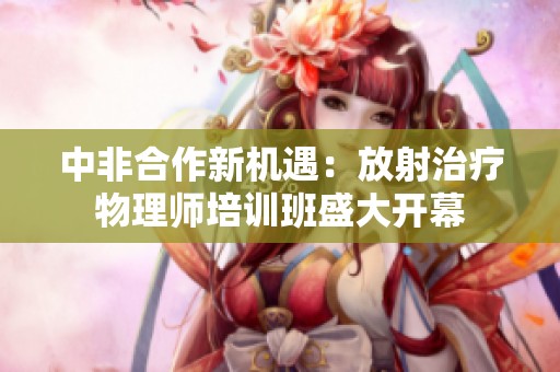中非合作新机遇：放射治疗物理师培训班盛大开幕