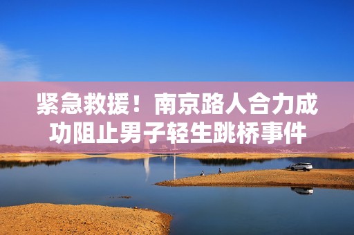 紧急救援！南京路人合力成功阻止男子轻生跳桥事件