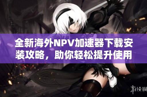 全新海外NPV加速器下载安装攻略，助你轻松提升使用体验