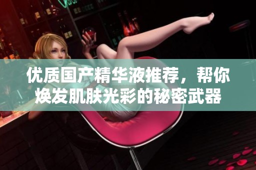 优质国产精华液推荐，帮你焕发肌肤光彩的秘密武器
